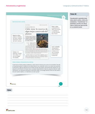 Solucionario y sugerencias Lenguaje y Comunicación 5º básico 
Comprender características de la noticia 
Estructura de la noticia 
Bajada de título: 
amplía el contenido 
del titular y adelanta 
información central 
del hecho noticioso. 
Cuerpo: es el 
desarrollo completo 
de la noticia, en el 
que se entregan 
más detalles. 
Cómo evaluar críticamente las noticias 
Titular o título: 
encabezado de la 
noticia, que resume 
su contenido en 
una frase llamativa 
para el lector. 
Lead o entradilla: 
corresponde al 
primer párrafo de 
la noticia, en el 
que se presenta 
la información 
fundamental. 
A partir de las noticias podemos reflexionar y opinar sobre los hechos que ocurren en la actualidad. Para ello 
es importante evaluar la calidad de las noticias tanto en sus contenidos como en la manera que presentan 
la información. Algunas preguntas que te puedes formular para evaluar críticamente estos aspectos son ¿se 
presenta la información de manera clara y completa (respondiendo a todas las preguntas básicas)?, ¿falta 
información?, ¿es realmente importante la información dada?, ¿me entrega diversos puntos de vista sobre el 
tema de manera objetiva y no solamente una visión parcial? 
71 
93 
Notas 
Penta UC 
Considerando lo aprendido hasta 
ahora sobre la noticia, invite a los 
estudiantes a ‘‘transformarse’’ en 
periodistas y escribir una noticia 
sobre un hecho que haya ocurrido 
en su ambiente escolar. 
 