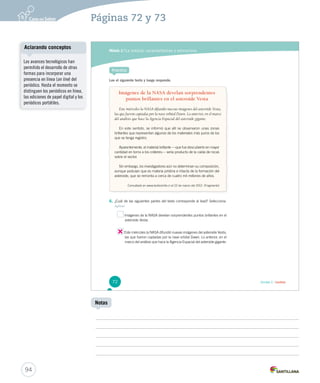 Módulo 2 / La noticia: características y estructura 
Practica 
Lee el siguiente texto y luego responde. 
Imágenes de la NASA develan sorprendentes 
puntos brillantes en el asteroide Vesta 
Este miércoles la NASA difundió nuevas imágenes del asteroide Vesta, 
las que fueron captadas por la nave orbital Dawn. Lo anterior, en el marco 
del análisis que hace la Agencia Espacial del asteroide gigante. 
En este sentido, se informó que allí se observaron unas zonas 
brillantes que representan algunos de los materiales más puros de los 
que se tenga registro. 
Aparentemente, el material brillante —que fue descubierto en mayor 
cantidad en torno a los cráteres— sería producto de la caída de rocas 
sobre el sector. 
Sin embargo, los investigadores aún no determinan su composición, 
aunque postulan que es materia prístina e intacta de la formación del 
asteroide, que se remonta a cerca de cuatro mil millones de años. 
Consultado en www.biobiochile.cl el 22 de marzo del 2012. (Fragmento) 
6. ¿Cuál de las siguientes partes del texto corresponde al lead? Selecciona. 
Aplicar 
Imágenes de la NASA develan sorprendentes puntos brillantes en el 
asteroide Vesta. 
Este miércoles la NASA difundió nuevas imágenes del asteroide Vesta, 
las que fueron captadas por la nave orbital Dawn. Lo anterior, en el 
marco del análisis que hace la Agencia Espacial del asteroide gigante. 
72 Unidad 2 / Lectura 
Aclarando conceptos 
94 
Notas 
Los avances tecnológicos han 
permitido el desarrollo de otras 
formas para incorporar una 
presencia en línea (on line) del 
periódico. Hasta el momento se 
distinguen los periódicos en línea, 
las ediciones de papel digital y los 
periódicos portátiles. 
Páginas 72 y 73 
 
