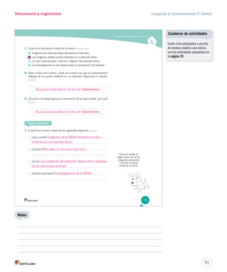 Solucionario y sugerencias Lenguaje y Comunicación 5º básico 
Comprender características de la noticia 
7. ¿Cuál es la información central de la notica? Comprender 
A. Imágenes del asteroide Vesta difundidas el miércoles. 
B. 
Las imágenes revelan puntos brillantes en el asteroide Vesta. 
C. La nave espacial Dawn captó las imágenes del asteroide Vesta. 
D. Los investigadores no han determinado la composición del material. 
8. Relee el título de la noticia. ¿Estás de acuerdo con que es sssooorrrppprrreeennndddeeennnttteee eell 
hallazgo de los puntos brillantes en un asteroide? Argumenta tu opinión. 
Evaluar 
9. ¿Te parece de interés general la información de la noticia leída?, ¿por qué? 
Evaluar 
Ponte a prueba 
1. A partir de la lectura, responde las siguientes preguntas. Aplicar 
• ¿Qué sucedió? 
• ¿Cuándo? 
• ¿Cómo? 
• ¿Quiénes participaron? 
Busca tu cartón 2, 
elige al azar una de las 
preguntas propuestas 
y escribe la noticia 
contando el hecho. 
73 
Cuaderno de actividades 
95 
Notas 
Invite a los estudiantes a escribir 
de manera creativa una noticia, 
con las actividades propuestas en 
la página 29. 
Busque la respuesta en la sección Solucionario. 
Busque la respuesta en la sección Solucionario. 
Imágenes de la NASA develaron puntos 
brillantes en el asteroide Vesta. 
Miércoles 21 de marzo del 2012. 
Las imágenes del asteroide Vesta fueron captadas 
por la nave espacial Dawn. 
Investigadores de la NASA. 
 