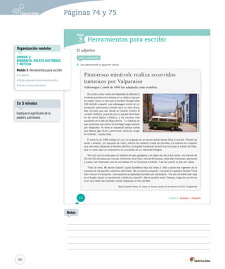 Páginas 74 y 75 
Módulo 
3 
Herramientas para escribir 
Lee y responde 
Unidad 2 / Gramática – Ortografía 
El adjetivo 
1. Lee atentamente la siguiente noticia. 
Pintoresco minitrole realiza recorridos 
turísticos por Valparaíso 
Volkswagen Combi de 1990 fue adaptada como trolebús. 
De punta a cabo rueda por Valparaíso el pintoresco 
minitrole que lleva a los turistas en un atípico viaje por 
la ciudad. Hace un año que el porteño Ronald Oliva 
(34) decidió convertir una volkswagen combi en un 
transporte patrimonial y desde hac e un mes ofrece 
tres circuitos que van desde el Camino Cintura al 
corazón histórico, pasando por su pasado ferroviario 
en los cerros Barón y Polanco, y los rincones más 
populares en lo alto de Playa Ancha. “Lo habitual es 
que empresas que vienen de Santiago hagan paseos 
por Valparaíso. Yo tenía la inquietud porque sentía 
que faltaba algo local y patrimonial, entonces surgió 
el minitrole”, cuenta Oliva. 
El vehículo de 1990 estaba sin uso, en el garaje de un vecino desde donde Oliva lo rescató. Pintado de 
verde y amarillo, con tapizado de cuero, marcos de madera y hasta las plumillas y el sistema de conexión 
que une estas máquinas al tendido eléctrico, el singular transporte recorre hoy la ciudad al mando de Oliva, 
que en cada viaje con extranjeros se acompaña de un intérprete bilingüe. 
Tres son sus circuitos para un máximo de seis pasajeros y en viajes de una a dos horas, con precios de 
35 mil a 50 mil pesos por circuito. A la fecha, dice Oliva, más de 60 turistas, entre ellos franceses, alemanes 
y suizos, han reservado una de sus salidas en su Facebook minitrole. Y así da cuenta su libro de visitas. 
“Feliz de verlo. Mi abuelo Gabriel Loyola Salvatierra trajo los troles a Chile cuando era ingeniero de la 
empresa de transportes colectivos del Estado. Me encantó el proyecto”, comentó el capitalino Rickter Theril 
tras conocer el transporte. Una experiencia aplaudida también por extranjeros. “Ha sido increíble este viaje 
en el furgón hippie, lo recomiendo a todos los spanish”, dijo el español Javier Talavera, luego de uno de los 
tours que Oliva hace también desde V ttoouurrss Vaallppaarraaííssoo aa VViiññaa ddeell MMaarr.. 
María Elizabeth Pérez. En Diario La Tercera, viernes 24 de febrero de 2012. (Fragmento) 
74 
Organización modular 
En 5 minutos 
96 
Notas 
UNIDAD 2: 
BIOGRAFÍA, RELATO HISTÓRICO 
Y NOTICIA 
Módulo 3: Herramientas para escribir 
• El adjetivo 
• Reglas generales de acentuación gráfica 
• Coma en frases explicativas 
Explique el significado de la 
palabra patrimonio. 
 