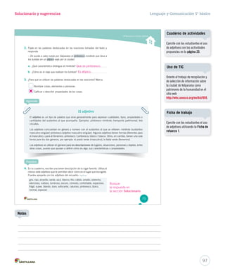 Solucionario y sugerencias Lenguaje y Comunicación 5º básico 
Reconocer y utilizar adjetivos 2. Fíjate en las palabras destacadas en las oraciones tomadas del texto y 
responde. 
– De punta a cabo rueda por Valparaíso el pintoresco ppppiiiinnnnttttoooorrrreeeessssccccoooo mmmiiinnniiitttrrrooollleee qqquuueee lllllleeevvvaaa aaa 
los turistas en un aaaaatttttííííípppppiiiiicccccooooo vvviiiaaajjjeee pppooorrr lllaaa ccciiiuuudddaaaddd... 
Que es pintoresco. Uso de TIC 
Es atípico. 
a. ¿Qué característica distingue al minitrole? 
b. ¿Cómo es el viaje que realizan los turistas? 
3. ¿Para qué se utilizan las palabras destacadas en las oraciones? Marca. 
Nombrar cosas, elementos o personas. 
Calificar o describir propiedades de las cosas. 
El adjetivo 
Aprende 
El adjetivo es un tipo de palabra que sirve generalmente para expresar cualidades, tipos, propiedades o 
cantidades del sustantivo al que acompaña. Ejemplos: pppiiinnntttooorrreeessscccooo mmiinniittrroollee;; ttrraannssppoorrttee pppaaatttrrriiimmmooonnniiiaaalll,, tres 
circuitos. 
Los adjetivos concuerdan en género y número con el sustantivo al que se refieren: minitrole (sustantivo 
masculino singular) pintoresco (adjetivo masculino singular). Algunos adjetivos tienen formas diferentes para 
el masculino y para el femenino: pintoresco / pintoresca; básico / básica. Otros, en cambio, tienen una sola 
forma para los dos géneros, por ejemplo: el prado verde (masculino), la falda verde (femenino). 
Los adjetivos se utilizan en general para las descripciones de lugares, situaciones, personas y objetos, entre 
otras cosas, puesto que ayudan a definir cómo es algo, sus características o propiedades. 
Practica 
4. En tu cuaderno, escribe una breve descripción de tu lugar favorito. Utiliza al 
menos siete adjetivos que te permitan decir cómo es el lugar que escogiste. 
Puedes apoyarte con los adjetivos del recuadro. Aplicar 
gris, rojo, amarillo, verde, azul, blanco, frío, cálido, amplio, estrecho, 
silencioso, ruidoso, luminoso, oscuro, cómodo, confortable, espacioso, 
frágil, suave, blando, duro, sofocante, caluroso, pintoresco, típico, 
normal, especial. 
75 
Cuaderno de actividades 
Oriente el trabajo de recopilación y 
de selección de información sobre 
la ciudad de Valparaíso como 
patrimonio de la humanidad en el 
sitio web 
http://whc.unesco.org/en/list/959. 
97 
Notas 
Ejercite con los estudiantes el uso 
de adjetivos con las actividades 
propuestas en la página 23. 
Ficha de trabajo 
Ejercite con los estudiantes el uso 
de adjetivos utilizando la Ficha de 
refuerzo 1. 
Busque 
la respuesta en 
la sección Solucionario. 
 
