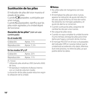  Notas
     Sustitución de las pilas                             No utilice pilas de manganeso con esta
     El indicador de pilas del visor muestra el            unidad.
     estado de las pilas.                                 Al reemplazar las pilas por otras nuevas,
     Cuando        parpadee, sustitúyalas por              aparece la indicación de ajuste del reloj. En
     unas nuevas.                                          tal caso, ajuste la fecha y la hora de nuevo.
                                                           No obstante, los mensajes grabados y el
     Cuando        parpadee, significa que las
                                                           ajuste de alarma se conservan.
     pilas están agotadas y la unidad dejará
                                                          Cuando sustituya las pilas, asegúrese de
     de funcionar.                                         cambiar las dos por unas nuevas.
     Duración de las pilas* (con un uso                   No cargue las pilas secas.
     continuado)                                          Cuando no vaya a emplear la unidad durante
                                                           mucho tiempo, extraiga las pilas para evitar
     En el modo HQ                                         daños por fugas y corrosión de las mismas.
     Grabación:           Aprox. 11 h                     El mensaje “ACCESS” en el visor o el parpadeo
                                                           del indicador OPR en naranja indican que la
     Reproducción:        Aprox. 7, 5 h                    unidad está accediendo a los datos. Mientras
                                                           dure este proceso, no retire las pilas, ya que
     En los modos SP y LP                                  podría dañar los datos.
     Grabación:           Aprox. 22 h
     Reproducción:        Aprox. 11 h
     (h.: horas)
     *	 Utilizando pilas alcalinas LR03 (tamaño AAA)
        de Sony
     *	 Al reproducir mediante el altavoz interno
        con un nivel de volumen medio
     La duración de las pilas puede reducirse según
     la utilización de la unidad.




10
 ES
 