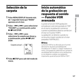Selección de la                         Inicio automático
carpeta                                 de la grabación en




                                                                                                	
                                        respuesta al sonido
1	 Pulse MENU/DISPLAY durante más       — Función VOR




                                                                                                Operaciones básicas
  de 1 segundo hasta que “MODE”
  aparezca en el visor.
                                        avanzada
                                        Cuando la función VOR (grabación
2	 Pulse –  o + para seleccionar      activada por voz) está ajustada en “ON”
  “FOLDER” y, a continuación, pulse     en el menú, la grabación comienza
  PLAY/STOP.                          cuando la grabadora detecta sonido (en
                                        el visor se muestra “VOR”).
3	 Pulse –  o + para                  La grabación se detiene cuando no
  seleccionar la carpeta que desee y,
                                        se escucha ningún sonido (en el visor
  a continuación, pulse PLAY/
                                        parpadea “VOR PAUSE”).
  STOP.
                                         Nota
     Carpeta actual                     La función VOR se ve afectada por el sonido
                                        del entorno. Ajuste la sensibilidad del
                                        micrófono en “H (alta)” o “L (baja)” mediante el
                                        menú. Si la grabación obtenida tras cambiar la
                                        sensibilidad del micrófono no es satisfactoria,
                                        o si se dispone a realizar una grabación
                                        importante, ajuste la función VOR en “OFF”.
4	 Pulse STOP para salir del modo de
  menú.




                                                                                           17
                                                                                            ES
 
