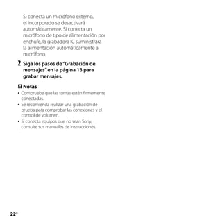 Si conecta un micrófono externo,
         el incorporado se desactivará
         automáticamente. Si conecta un
         micrófono de tipo de alimentación por
         enchufe, la grabadora IC suministrará
         la alimentación automáticamente al
         micrófono.
     2	 Siga los pasos de “Grabación de
         mensajes” en la página 13 para
         grabar mensajes.
      Notas
        Compruebe que las tomas estén firmemente
         conectadas.
        Se recomienda realizar una grabación de
         prueba para comprobar las conexiones y el
         control de volumen.
        Si conecta equipos que no sean Sony,
         consulte sus manuales de instrucciones.




22
 ES
 