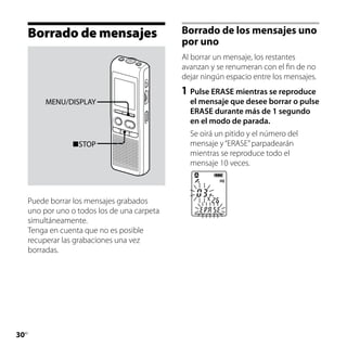 Borrado de mensajes                      Borrado de los mensajes uno
                                              por uno
                                              Al borrar un mensaje, los restantes
                                              avanzan y se renumeran con el fin de no
                                              dejar ningún espacio entre los mensajes.
                                              1	 Pulse ERASE mientras se reproduce
          MENU/DISPLAY                          el mensaje que desee borrar o pulse
                                                ERASE durante más de 1 segundo
                                                en el modo de parada.
                                                Se oirá un pitido y el número del
                 STOP                          mensaje y “ERASE” parpadearán
                                                mientras se reproduce todo el
                                                mensaje 10 veces.



     Puede borrar los mensajes grabados
     uno por uno o todos los de una carpeta
     simultáneamente.
     Tenga en cuenta que no es posible
     recuperar las grabaciones una vez
     borradas.




30
 ES
 