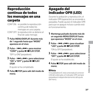 Reproducción                               Apagado del
continua de todos                          indicador OPR (LED)
los mensajes en una                        Durante la grabación y reproducción, el
carpeta                                    indicador OPR (operación) se enciende o
                                           parpadea. Puede ajustar el indicador OPR
CONT ON:	 es posible la reproducción       para que se apague incluso cuando está
           continua de todos los           en funcionamiento.
           mensajes en una carpeta.
CONT OFF:	 la reproducción se detiene al
           final de cada mensaje.          1	 Mantenga pulsado durante más de




                                                                                                					
                                             un segundo MENU/DISPLAY hasta
1	 Pulse MENU/DISPLAY durante más            que aparezca “MODE” en el visor.
  de 1 segundo hasta que “MODE”
  aparezca en el visor.                    2	 Pulse –  o + para visualizar
                                             “LED” y pulse PLAY/STOP.




                                                                                                Utilización de la función de menú
2	 Pulse –  o + para mostrar               “ON (u OFF)”parpadeará.
  “CONT” y pulse PLAY/STOP.
  “OFF (u ON)” parpadeará.                 3	 Pulse –  o + para seleccionar
                                             “OFF” y pulse PLAY/STOP.
3	 Pulse –  o + para seleccionar           El ajuste se ha establecido.
  “ON” u “OFF” y pulse PLAY/
  STOP.                                    4	 Pulse STOP para salir del modo de
  El ajuste se ha completado.                menú.

4	 Pulse STOP para salir del modo de       Nota
                                           Si la grabadora IC está conectada al conector
  menú.
                                           USB del ordenador, el indicador OPR siempre
                                           parpadeará independientemente del ajuste
                                           del menú.




                                                                                           37
                                                                                            ES
 