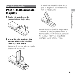 Procedimientos iniciales                    Si la tapa del compartimiento de las
                                            pilas se desprende accidentalmente,
Paso 1: Instalación de                      fíjela como se ilustra.
las pilas




                                                                                            Procedimientos iniciales
1	 Deslice y levante la tapa del
  compartimiento de las pilas.




                                          La indicación de ajuste del reloj aparece
                                          al insertar las pilas por primera vez o al
                                          reemplazarlas por otras nuevas. Consulte
                                          los pasos 2 a 3 del “Paso 2: Ajuste del
                                          reloj” para ajustar la fecha y hora.
2	 Inserte dos pilas alcalinas LR03
  (tamaño AAA) con la polaridad
  correcta y cierre la tapa.
  Asegúrese de insertar primero el polo
  negativo de ambas pilas.




                                                                                       
                                                                                       ES
 