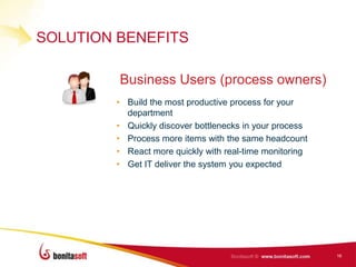 SOLUTION BENEFITS

         Business Users (process owners)
        • Build the most productive process for your
          department
        • Quickly discover bottlenecks in your process
        • Process more items with the same headcount
        • React more quickly with real-time monitoring
        • Get IT deliver the system you expected




                                                         16
 