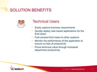 SOLUTION BENEFITS

         Technical Users
        • Easily capture business requirements
        • Quickly deploy web based applications for the
          End Users
        • Fast connect End Users to other systems
        • Monitor the performance of the application to
          ensure no loss of productivity
        • Prove technical value through increased
          department productivity




                                                          17
 