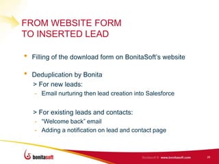 FROM WEBSITE FORM
TO INSERTED LEAD

•   Filling of the download form on BonitaSoft’s website

•   Deduplication by Bonita
    > For new leads:
    - Email nurturing then lead creation into Salesforce


    > For existing leads and contacts:
    - “Welcome back” email
    - Adding a notification on lead and contact page



                                                           26
 
