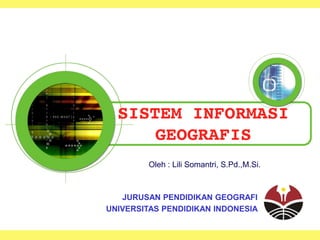 SISTEM INFORMASI
GEOGRAFIS
Oleh : Lili Somantri, S.Pd.,M.Si.
JURUSAN PENDIDIKAN GEOGRAFI
UNIVERSITAS PENDIDIKAN INDONESIA
 