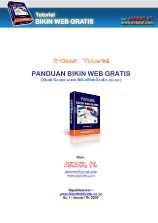E-Book Tutorial

PANDUAN BIKIN WEB GRATIS
  (Studi Kasus www.BikinWebGratis.co.cc)




                   Oleh :

             Asnawi, ST.
             asnawist@gmail.com
              www.asnawi.com



              Dipublikasikan :
          www.BikinWebGratis.co.cc
           Ed. I - Januari Th. 2009
 