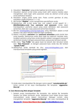 6. Masukkan “Username” yang anda inginkan ke kotak isian username.
  7. Masukkan alamat e-mail anda yang masih aktif, karena mereka akan
      mengirimkan data login serta password anda ke alamat e-mail yang
      anda daftarkan tersebut.
  8. Masukkan angka pada kotak isian. Pada contoh gambar di atas,
      masukkan angka 8 karena 7 + 1 = 8.
  9. Klik tombol “Register” untuk mengirimkan pendaftaran anda.
  10. Selanjutnya cek e-mail anda dan cari subject e-mail seperti ini :
      [MiniSiteGallery.com] Your username and password. Anda akan
      mendapatkan username sesuai yang anda daftarkan, dan password
      sementara. Blok dan copy password sementara tersebut.
  11. Klik link minisitegallery.com/wp-login.php yang disertakan dalam e-mail
      tersebut, lalu akan terbuka halaman login wordpress.
  12. Silakan masukkan username dan password sementara pada kotak isian
      yang tersedia. Selanjutnya anda akan login ke halaman member area.
      Langkah pertama yang harus anda lakukan adalah mengganti password
      sementara tersebut dengan password baru yang anda tentukan sendiri.
  13. Klik menu “Your Profile” lalu geser layar ke bawah dan temukan kotak
      isian “New Password”, isi dengan password baru anda lalu klik tombol
      “Update Profile”.
  14. Selanjutnya anda kembali ke situs www.minisitegallery.com dan
      mendownload template yang anda inginkan.




                                                               Klik Link ini utk
                                                               download




  15. Anda akan mendapatkan file dengan nama seperti “namatemplate.zip”.
      Untuk contoh di sini saya mendapatkan file template “aggressive-
      blue.zip”.

B. Cara Merancang Web dengan Template
  1. Setelah anda mendapatkan file template, lalu ekstrak file template
     tersebut ke folder komputer anda. Sebaiknya buat folder khusus agar
     memudahkan anda dalam mencarinya. Sebagai contoh, saya
     mengekstrak template “aggressive-blue.zip” dan saya mendapatkan 2
     Halaman 10 - Tutorial Bikin Website Gratis dari www.BikinWebGratis.co.cc
 