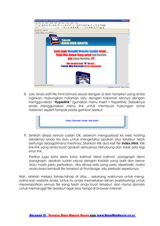 8. Lalu anda edit file html lainnya sesuai dengan isi dan tampilan yang anda
     inginkan. Hubungkan halaman satu dengan halaman lainnya dengan
     menggunakan “Hyperlink” (gunakan menu Insert > Hyperlink). Sebaiknya
     anda menggunakan menu link untuk membuat hubungan antar
     halaman seperti tampak pada gambar berikut.




  9. Setelah dirasa semua sudah OK, sebelum mengupload ke web hosting
     sebaiknya anda tes dulu untuk mengetahui apakah situs tersebut telah
     berfungsi sebagaimana mestinya. Silahkan klik dua kali file index.html. Klik
     link-link yang anda buat apakah semuanya terhubung dan tidak ada lagi
     error link.
     Periksa juga kata demi kata, kalimat demi kalimat, paragraph demi
     paragraph, apakah sudah sesuai dengan kaidah yang baik dan benar
     atau masih perlu perbaikan. Jika dirasa ada yang perlu diperbaiki, maka
     anda buka kembali file tersebut di Frontpage, lalu perbaiki seperlunya.

Nah, setelah melalui tahap-tahap di atas… sekarang waktunya untuk meng-
online-kan website anda. Untuk itu anda memerlukan lahan (webhosting) untuk
menempatkan semua file yang telah anda buat tersebut, dan nama domain
untuk memanggil file tersebut agar bisa tampil di browser internet.




      Halaman 13 - Tutorial Bikin Website Gratis dari www.BikinWebGratis.co.cc
 