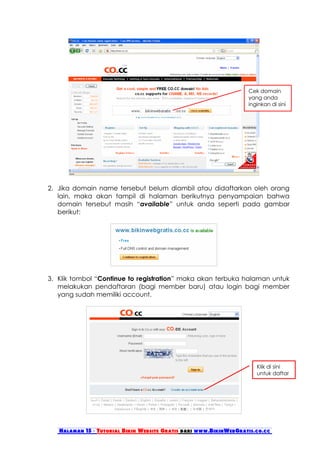 Cek domain
                                                                   yang anda
                                                                   inginkan di sini
                                                                   !




2. Jika domain name tersebut belum diambil atau didaftarkan oleh orang
   lain, maka akan tampil di halaman berikutnya penyampaian bahwa
   domain tersebut masih “available” untuk anda seperti pada gambar
   berikut:




3. Klik tombol “Continue to registration” maka akan terbuka halaman untuk
   melakukan pendaftaran (bagi member baru) atau login bagi member
   yang sudah memiliki account.




                                                                      Klik di sini
                                                                      untuk daftar




   Halaman 15 - Tutorial Bikin Website Gratis dari www.BikinWebGratis.co.cc
 
