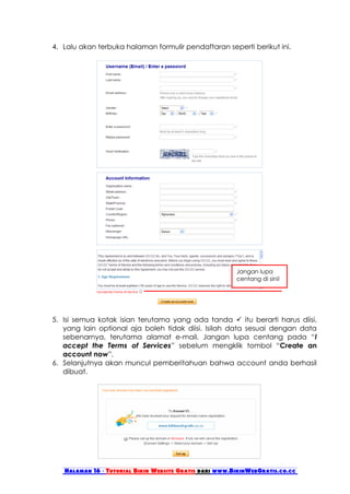 4. Lalu akan terbuka halaman formulir pendaftaran seperti berikut ini.




                                                        Jangan lupa
                                                        centang di sini!




5. Isi semua kotak isian terutama yang ada tanda  itu berarti harus diisi,
   yang lain optional aja boleh tidak diisi. Isilah data sesuai dengan data
   sebenarnya, terutama alamat e-mail. Jangan lupa centang pada “I
   accept the Terms of Services” sebelum mengklik tombol “Create an
   account now”.
6. Selanjutnya akan muncul pemberitahuan bahwa account anda berhasil
   dibuat.




   Halaman 16 - Tutorial Bikin Website Gratis dari www.BikinWebGratis.co.cc
 