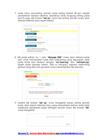 7. Anda harus men-setting domain anda paling lambat 48 jam setelah
   pendaftaran tersebut diterima. Sebaiknya anda langsung setting pada
   saat itu juga. Klik tombol “Set up” untuk men-setting domain anda, akan
   terbuka halaman baru seperti berikut.




8. Klik pada pilihan no. 1 yaitu “Manage DNS” maka akan terbuka kotak
   isian untuk memasukkan kode DNS webhosting yang digunakan. Isilah
   pada kotak isian tersebut dengan “ns1.byet.org” dan “ns2.byet.org”
   seperti pada gambar berikut. DNS ini mengacu kepada webhosting
   gratisan yang akan kita gunakan untuk menempatkan file web kita.




9. Terakhir klik tombol “Set up” untuk mengakhiri proses setting domain
   anda. Akan keluar halaman baru yang menyatakan bahwa anda telah
   melakukan perubahan pada settingan domain anda. Klik tombol “OK”
   untuk mengakhiri.




   Halaman 17 - Tutorial Bikin Website Gratis dari www.BikinWebGratis.co.cc
 
