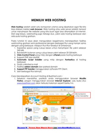 MEMILIH WEB HOSTING
Web hosting adalah salah satu komponen utama yang diperlukan agar file kita
bisa diakses melalui web browser. Web hosting atau web server adalah tempat
untuk menyimpan file website yang kita buat agar bisa ditampilkan di internet.
Dari segi biaya, webhosting juga terbagi dua, yakni ada hosting berbayar dan
ada pula hosting gratisan.

Pada tutorial ini saya akan menguraikan bagaimana mendapatkan fasilitas
webhosting gratisan semi professional dengan berbagai fitur yang hampir sama
dengan yang berbayar. Adapun fitur-fitur tersebut di antaranya:
  1. Kapasitas space yang cukup besar untuk menyimpan file yakni sebesar
     243 MB.
  2. Bandwidth bulanan yang cukup besar yakni sebesar 20 GB lebih.
  3. Vista Control Panel yang mirip dengan cPanel pada hosting berbayar
  4. Support PHP dan MySQL
  5. Automatic Script Installer yang mirip dengan Fantastico di hosting
     berbayar
  6. Gratis unlimited e-mail
  7. Fasilitas addon domain dan parked domain
  8. Support FTP transfer menggunakan software FTP Client.
  9. dan berbagai fitur lainnya.

Cara Mendapatkan Account Hosting di ByetHost.com :
  1. Sebelum mendaftar, pastikan anda menggunakan browser Mozilla
     Firefox, jangan menggunakan browser Internet Explorer. Lalu buka situs
     www.byethost.com akan terbuka halaman seperti berikut ini.




                                                                        Klik tombol ini
                                                                        untuk mendaftar




      Halaman 19 - Tutorial Bikin Website Gratis dari www.BikinWebGratis.co.cc
 