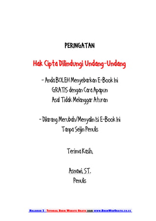PERINGATAN

  Hak Cipta Dilindungi Undang-Undang
        - Anda BOLEH Menyebarkan E-Book Ini
             GRATIS dengan Cara Apapun
             Asal Tidak Melanggar Aturan

      - Dilarang Merubah/Menyalin Isi E-Book Ini
                  Tanpa Seijin Penulis

                          Terima Kasih,

                           Asnawi, ST.
                             Penulis


Halaman 2 - Tutorial Bikin Website Gratis dari www.BikinWebGratis.co.cc
 