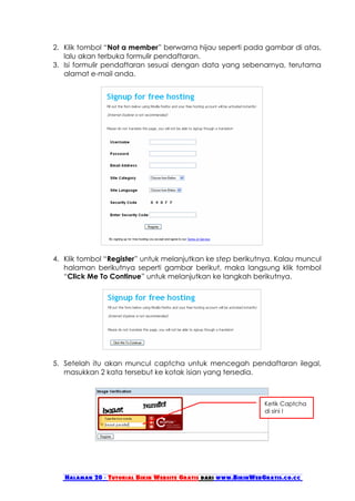 2. Klik tombol “Not a member” berwarna hijau seperti pada gambar di atas,
   lalu akan terbuka formulir pendaftaran.
3. Isi formulir pendaftaran sesuai dengan data yang sebenarnya, terutama
   alamat e-mail anda.




4. Klik tombol “Register” untuk melanjutkan ke step berikutnya. Kalau muncul
   halaman berikutnya seperti gambar berikut, maka langsung klik tombol
   “Click Me To Continue” untuk melanjutkan ke langkah berikutnya.




5. Setelah itu akan muncul captcha untuk mencegah pendaftaran ilegal,
   masukkan 2 kata tersebut ke kotak isian yang tersedia.



                                                                Ketik Captcha
                                                                di sini !




   Halaman 20 - Tutorial Bikin Website Gratis dari www.BikinWebGratis.co.cc
 