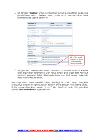 6. Klik tombol “Register” untuk mengirimkan formulir pendaftaran anda. Bila
     pendaftaran anda diterima, maka anda akan mendapatkan data
     byethost anda seperti berikut ini.




                                                               Klik di sini untuk
                                                               download data
                                                               hosting panel
                                                               byethost anda!



  7. Jangan lupa menyimpan atau mencatat data-data tersebut karena
     akan digunakan selamanya. Dan harus diingat pula agar data tersebut
     terutama password tidak dilihat oleh siapa pun. Jadi, simpan baik-baik
     data ini di komputer anda.

Sekarang anda telah memiliki lahan (hosting) di dunia maya. Langkah
selanjutnya adalah menghubungkan domain anda dengan web hosting anda.
Untuk menghubungkan domain “co.cc” dan byethost maka kita gunakan
fasilitas add-on domain di byethost.com.




     Halaman 21 - Tutorial Bikin Website Gratis dari www.BikinWebGratis.co.cc
 