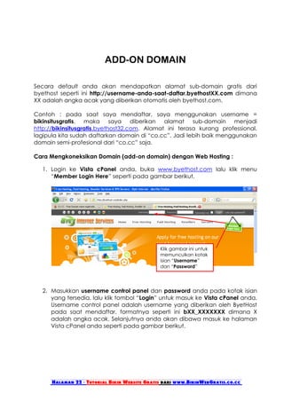 ADD-ON DOMAIN

Secara default anda akan mendapatkan alamat sub-domain gratis dari
byethost seperti ini http://username-anda-saat-daftar.byethostXX.com dimana
XX adalah angka acak yang diberikan otomatis oleh byethost.com.

Contoh : pada saat saya mendaftar, saya menggunakan username =
bikinsitusgratis, maka saya diberikan alamat sub-domain menjadi
http://bikinsitusgratis.byethost32.com. Alamat ini terasa kurang professional,
lagipula kita sudah daftarkan domain di “co.cc”. Jadi lebih baik menggunakan
domain semi-profesional dari “co.cc” saja.

Cara Mengkoneksikan Domain (add-on domain) dengan Web Hosting :

   1. Login ke Vista cPanel anda, buka www.byethost.com lalu klik menu
      “Member Login Here” seperti pada gambar berikut.




                                               Klik gambar ini untuk
                                               memunculkan kotak
                                               isian “Username”
                                               dan “Password”




   2. Masukkan username control panel dan password anda pada kotak isian
      yang tersedia, lalu klik tombol “Login” untuk masuk ke Vista cPanel anda.
      Username control panel adalah username yang diberikan oleh ByetHost
      pada saat mendaftar, formatnya seperti ini bXX_XXXXXXX dimana X
      adalah angka acak. Selanjutnya anda akan dibawa masuk ke halaman
      Vista cPanel anda seperti pada gambar berikut.




      Halaman 22 - Tutorial Bikin Website Gratis dari www.BikinWebGratis.co.cc
 
