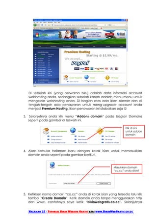 Di sebelah kiri (yang berwarna biru) adalah data informasi account
   webhosting anda, sedangkan sebelah kanan adalah menu-menu untuk
   mengelola webhosting anda. Di bagian atas ada iklan banner dan di
   tengah-tengah ada penawaran untuk meng-upgrade account anda
   menjadi Premium Hosting. Iklan penawaran ini diabaikan saja 

3. Selanjutnya anda klik menu “Addons domain” pada bagian Domains
   seperti pada gambar di bawah ini.

                                                                      Klik di sini
                                                                      untuk addon
                                                                      domain




4. Akan terbuka halaman baru dengan kotak isian untuk memasukkan
   domain anda seperti pada gambar berikut.


                                                             Masukkan domain
                                                             “co.cc” anda disini!




5. Ketikkan nama domain “co.cc” anda di kotak isian yang tersedia lalu klik
   tombol “Create Domain”. Ketik domain anda tanpa menggunakan http
   dan www, contohnya saya ketik “bikinwebgratis.co.cc”. Selanjutnya


   Halaman 23 - Tutorial Bikin Website Gratis dari www.BikinWebGratis.co.cc
 