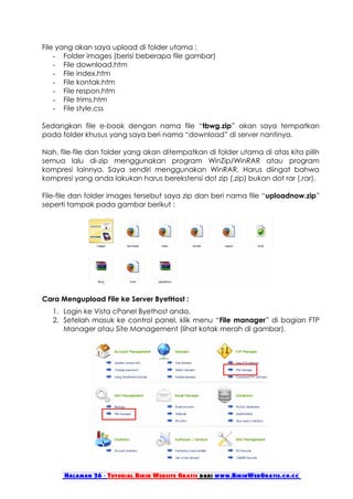 File yang akan saya upload di folder utama :
    - Folder images (berisi beberapa file gambar)
    - File download.htm
    - File index.htm
    - File kontak.htm
    - File respon.htm
    - File trims.htm
    - File style.css

Sedangkan file e-book dengan nama file “tbwg.zip” akan saya tempatkan
pada folder khusus yang saya beri nama “download” di server nantinya.

Nah, file-file dan folder yang akan ditempatkan di folder utama di atas kita pilih
semua lalu di-zip menggunakan program WinZip/WinRAR atau program
kompresi lainnya. Saya sendiri menggunakan WinRAR. Harus diingat bahwa
kompresi yang anda lakukan harus berekstensi dot zip (.zip) bukan dot rar (.rar).

File-file dan folder images tersebut saya zip dan beri nama file “uploadnow.zip”
seperti tampak pada gambar berikut :




Cara Mengupload File ke Server ByetHost :
   1. Login ke Vista cPanel Byethost anda.
   2. Setelah masuk ke control panel, klik menu “File manager” di bagian FTP
      Manager atau Site Management (lihat kotak merah di gambar).




      Halaman 26 - Tutorial Bikin Website Gratis dari www.BikinWebGratis.co.cc
 