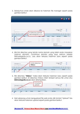 3. Selanjutnya anda akan dibawa ke halaman file manager seperti pada
   gambar berikut.




                      Ini directory domain
                      bikinwebgratis.co.cc




4. Klik link directory yang tertulis nama domain yang telah anda masukkan
   (add-on domain), contohnya domain yang saya add-on adalah
   bikinwebgratis.co.cc. Lalu akan terbuka halaman baru seperti pada
   gambar berikut.

                        Ini link directory
                        htdocs




5. Klik directory “htdocs” maka akan terbuka halaman baru seperti pada
   gambar berikut. Di directory htdocs inilah tempat semua file untuk situs
   bikinwebgratis.co.cc akan ditempatkan.
                              Ini tombol
                              upload




6. Nah sekarang untuk mengupload file web anda, klik tombol “Upload” lalu
   akan terbuka halaman upload seperti pada gambar berikut.




   Halaman 27 - Tutorial Bikin Website Gratis dari www.BikinWebGratis.co.cc
 