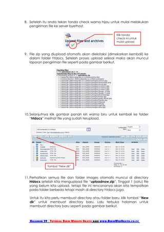 8. Setelah itu anda tekan tanda check warna hijau untuk mulai melakukan
   pengiriman file ke server byethost.

                                                            Klik tanda
                                                            check ini untuk
                                                            mulai upload



9. File zip yang diupload otomatis akan diekstaksi (dimekarkan kembali) ke
   dalam folder htdocs. Setelah proses upload selesai maka akan muncul
   laporan pengiriman file seperti pada gambar berikut.




10. Selanjutnya klik gambar panah kiri warna biru untuk kembali ke folder
    “htdocs” melihat file yang sudah terupload.




              Tombol “New dir”



11. Perhatikan semua file dan folder images otomatis muncul di directory
    htdocs setelah kita mengupload file “uploadnow.zip”. Tinggal 1 (satu) file
    yang belum kita upload, tetapi file ini rencananya akan kita tempatkan
    pada folder berbeda tetapi masih di directory htdocs juga.

   Untuk itu kita perlu membuat directory atau folder baru, klik tombol “New
   dir” untuk membuat directory baru. Lalu terbuka halaman untuk
   membuat directory baru seperti pada gambar berikut.



   Halaman 29 - Tutorial Bikin Website Gratis dari www.BikinWebGratis.co.cc
 