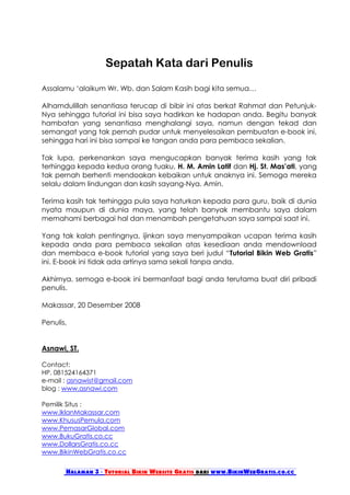 Sepatah Kata dari Penulis

Assalamu ‘alaikum Wr. Wb. dan Salam Kasih bagi kita semua…

Alhamdulillah senantiasa terucap di bibir ini atas berkat Rahmat dan Petunjuk-
Nya sehingga tutorial ini bisa saya hadirkan ke hadapan anda. Begitu banyak
hambatan yang senantiasa menghalangi saya, namun dengan tekad dan
semangat yang tak pernah pudar untuk menyelesaikan pembuatan e-book ini,
sehingga hari ini bisa sampai ke tangan anda para pembaca sekalian.

Tak lupa, perkenankan saya mengucapkan banyak terima kasih yang tak
terhingga kepada kedua orang tuaku, H. M. Amin Latif dan Hj. St. Mas’ati, yang
tak pernah berhenti mendoakan kebaikan untuk anaknya ini. Semoga mereka
selalu dalam lindungan dan kasih sayang-Nya. Amin.

Terima kasih tak terhingga pula saya haturkan kepada para guru, baik di dunia
nyata maupun di dunia maya, yang telah banyak membantu saya dalam
memahami berbagai hal dan menambah pengetahuan saya sampai saat ini.

Yang tak kalah pentingnya, ijinkan saya menyampaikan ucapan terima kasih
kepada anda para pembaca sekalian atas kesediaan anda mendownload
dan membaca e-book tutorial yang saya beri judul “Tutorial Bikin Web Gratis”
ini. E-book ini tidak ada artinya sama sekali tanpa anda.

Akhirnya, semoga e-book ini bermanfaat bagi anda terutama buat diri pribadi
penulis.

Makassar, 20 Desember 2008

Penulis,


Asnawi, ST.

Contact:
HP. 081524164371
e-mail : asnawist@gmail.com
blog : www.asnawi.com

Pemilik Situs :
www.IklanMakassar.com
www.KhususPemula.com
www.PemasarGlobal.com
www.BukuGratis.co.cc
www.DollarsGratis.co.cc
www.BikinWebGratis.co.cc


       Halaman 3 - Tutorial Bikin Website Gratis dari www.BikinWebGratis.co.cc
 