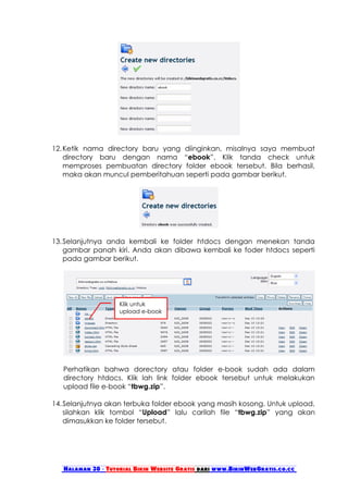 12. Ketik nama directory baru yang diinginkan, misalnya saya membuat
    directory baru dengan nama “ebook”. Klik tanda check untuk
    memproses pembuatan directory folder ebook tersebut. Bila berhasil,
    maka akan muncul pemberitahuan seperti pada gambar berikut.




13. Selanjutnya anda kembali ke folder htdocs dengan menekan tanda
    gambar panah kiri. Anda akan dibawa kembali ke foder htdocs seperti
    pada gambar berikut.




                    Klik untuk
                    upload e-book




   Perhatikan bahwa dorectory atau folder e-book sudah ada dalam
   directory htdocs. Klik lah link folder ebook tersebut untuk melakukan
   upload file e-book “tbwg.zip”.

14. Selanjutnya akan terbuka folder ebook yang masih kosong. Untuk upload,
    silahkan klik tombol “Upload” lalu carilah file “tbwg.zip” yang akan
    dimasukkan ke folder tersebut.




   Halaman 30 - Tutorial Bikin Website Gratis dari www.BikinWebGratis.co.cc
 