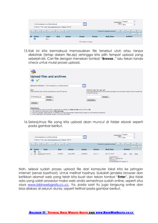 15. Kali ini kita bermaksud memasukkan file tersebut utuh atau tanpa
       diekstrak (tetap dalam file.zip) sehingga kita pilih tempat upload yang
       sebelah kiri. Cari file dengan menekan tombol “Browse..” lalu tekan tanda
       check untuk mulai proses upload.




   16. Selanjutnya file yang kita upload akan muncul di folder ebook seperti
       pada gambar berikut.




Nah, selesai sudah proses upload file dari komputer lokal kita ke jaringan
internet (server byethost). Untuk melihat hasilnya, bukalah jendela browser dan
ketikkan alamat web yang telah kita buat dan tekan tombol “Enter”, jika tidak
ada yang salah prosedur maka web anda semestinya sudah online, seperti situs
saya www.bikinwebgratis.cc.cc. Ya, pada saat itu juga langsung online dan
bisa diakses di seluruh dunia, seperti terlihat pada gambar berikut.




      Halaman 31 - Tutorial Bikin Website Gratis dari www.BikinWebGratis.co.cc
 