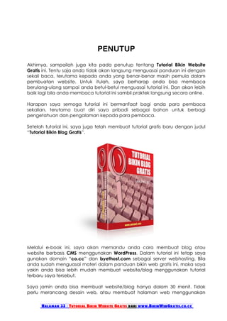PENUTUP
Akhirnya, sampailah juga kita pada penutup tentang Tutorial Bikin Website
Gratis ini. Tentu saja anda tidak akan langsung menguasai panduan ini dengan
sekali baca, terutama kepada anda yang benar-benar masih pemula dalam
pembuatan website. Untuk itulah, saya berharap anda bisa membaca
berulang-ulang sampai anda betul-betul menguasai tutorial ini. Dan akan lebih
baik lagi bila anda membaca tutorial ini sambil praktek langsung secara online.

Harapan saya semoga tutorial ini bermanfaat bagi anda para pembaca
sekalian, terutama buat diri saya pribadi sebagai bahan untuk berbagi
pengetahuan dan pengalaman kepada para pembaca.

Setelah tutorial ini, saya juga telah membuat tutorial gratis baru dengan judul
“Tutorial Bikin Blog Gratis”.




Melalui e-book ini, saya akan memandu anda cara membuat blog atau
website berbasis CMS menggunakan WordPress. Dalam tutorial ini tetap saya
gunakan domain “co.cc” dan byethost.com sebagai server webhosting. Bila
anda sudah menguasai materi dalam panduan bikin web gratis ini, maka saya
yakin anda bisa lebih mudah membuat website/blog menggunakan tutorial
terbaru saya tersebut.

Saya jamin anda bisa membuat website/blog hanya dalam 30 menit. Tidak
perlu merancang desain web, atau membuat halaman web menggunakan

      Halaman 33 - Tutorial Bikin Website Gratis dari www.BikinWebGratis.co.cc
 