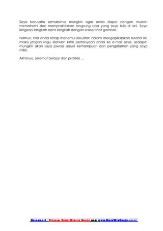 Saya berusaha semaksimal mungkin agar anda dapat dengan mudah
memahami dan mempraktekkan langsung apa yang saya tulis di sini. Saya
lengkapi langkah demi langkah dengan screenshot gambar.

Namun, bila anda tetap menemui kesulitan dalam mengaplikasikan tutorial ini,
maka jangan ragu silahkan kirim pertanyaan anda ke e-mail saya, sedapat
mungkin akan saya jawab sesuai kemampuan dan pengalaman yang saya
miliki.

Akhirnya, selamat belajar dan praktek …




      Halaman 5 - Tutorial Bikin Website Gratis dari www.BikinWebGratis.co.cc
 