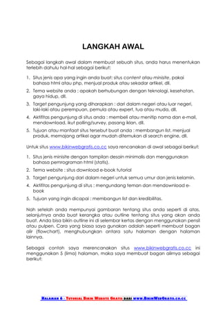 LANGKAH AWAL
Sebagai langkah awal dalam membuat sebuah situs, anda harus menentukan
terlebih dahulu hal-hal sebagai berikut:

1. Situs jenis apa yang ingin anda buat: situs content atau minisite, pakai
   bahasa html atau php, menjual produk atau sekadar artikel, dll.
2. Tema website anda : apakah berhubungan dengan teknologi, kesehatan,
   gaya hidup, dll.
3. Target pengunjung yang diharapkan : dari dalam negeri atau luar negeri,
   laki-laki atau perempuan, pemula atau expert, tua atau muda, dll.
4. Aktifitas pengunjung di situs anda : membeli atau menitip nama dan e-mail,
   mendownload, ikut polling/survey, pasang iklan, dll.
5. Tujuan atau manfaat situs tersebut buat anda : membangun list, menjual
   produk, memajang artikel agar mudah ditemukan di search engine, dll.

Untuk situs www.bikinwebgratis.co.cc saya rencanakan di awal sebagai berikut:

1. Situs jenis minisite dengan tampilan desain minimalis dan menggunakan
   bahasa pemrograman html (statis).
2. Tema website : situs download e-book tutorial
3. Target pengunjung dari dalam negeri untuk semua umur dan jenis kelamin.
4. Aktifitas pengunjung di situs : mengundang teman dan mendownload e-
   book
5. Tujuan yang ingin dicapai : membangun list dan kredibilitas.

Nah setelah anda mempunyai gambaran tentang situs anda seperti di atas,
selanjutnya anda buat kerangka atau outline tentang situs yang akan anda
buat. Anda bisa bikin outline ini di selembar kertas dengan menggunakan pensil
atau pulpen. Cara yang biasa saya gunakan adalah seperti membuat bagan
alir (flowchart), menghubungkan antara satu halaman dengan halaman
lainnya.

Sebagai contoh saya merencanakan situs www.bikinwebgratis.co.cc ini
menggunakan 5 (lima) halaman, maka saya membuat bagan alirnya sebagai
berikut:




       Halaman 6 - Tutorial Bikin Website Gratis dari www.BikinWebGratis.co.cc
 
