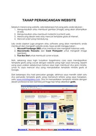 TAHAP PERANCANGAN WEBSITE
Sebelum merancang website, ada beberapa hal yang perlu anda lakukan :
   1. Mengumpulkan atau membuat gambar (image) yang akan ditampilkan
      di web.
   2. Mengumpulkan atau membuat materi/isi (content) web.
   3. Merancang desain web atau mencari template gratis di internet.
   4. Mencari script yang mendukung.

Lalu anda siapkan juga program atau software yang akan membantu anda
membuat dan mengedit website anda. Saya sendiri menggunakan :
   1. Microsoft Frontpage 2003 untuk membuat dan mengedit halaman web.
   2. Macromedia Fireworks dan Corel Photopaint untuk mengedit image
      (gambar).
   3. True Box Shot untuk membuat cover e-book.

Nah, sekarang saya ingin tunjukkan bagaimana cara saya mendapatkan
template gratis yang cocok dengan website yang ingin saya rancang. Seperti
yang saya uraikan sebelumnya bahwa saya ingin membuat situs jenis minisite,
untuk itu saya mencari situs yang menyediakan template minisite gratis di
Google.

Dari beberapa situs hasil pencarian google, akhirnya saya memilih salah satu
situs penyedia template gratis yang memenuhi kriteria yang saya harapkan,
yaitu www.minisitegallery.com. Situs ini menyediakan template minisite dengan
desain professional dan bernilai jual tinggi tapi tetap diberikan gratis.




      Halaman 8 - Tutorial Bikin Website Gratis dari www.BikinWebGratis.co.cc
 