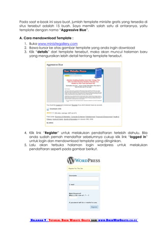 Pada saat e-book ini saya buat, jumlah template minisite gratis yang tersedia di
situs tersebut adalah 15 buah. Saya memilih salah satu di antaranya, yaitu
template dengan nama “Aggressive Blue”.

A. Cara mendownload Template :
   1. Buka www.minisitegallery.com
   2. Bawa kursor ke atas gambar template yang anda ingin download
   3. Klik “details” dari template tersebut, maka akan muncul halaman baru
      yang menguraikan lebih detail tentang template tersebut.




   4. Klik link “Register” untuk melakukan pendaftaran terlebih dahulu. Bila
      anda sudah pernah mendaftar sebelumnya cukup klik link “logged in”
      untuk login dan mendownload template yang diinginkan.
   5. Lalu akan terbuka halaman login wordpress untuk melakukan
      pendaftaran seperti pada gambar berikut.




       Halaman 9 - Tutorial Bikin Website Gratis dari www.BikinWebGratis.co.cc
 