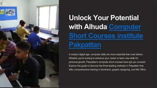 Unlock Your Potential
with Alhuda Computer
Short Courses institute
Pakpattan
In today's digital age, computer skills are more essential than ever before.
Whether you're looking to enhance your career or learn new skills for
personal growth, Pakpattan's computer short courses have got you covered.
Explore this guide to discover the three leading institutes in Pakpattan that
offer comprehensive training in shorthand, graphic designing, and MS Office.
 