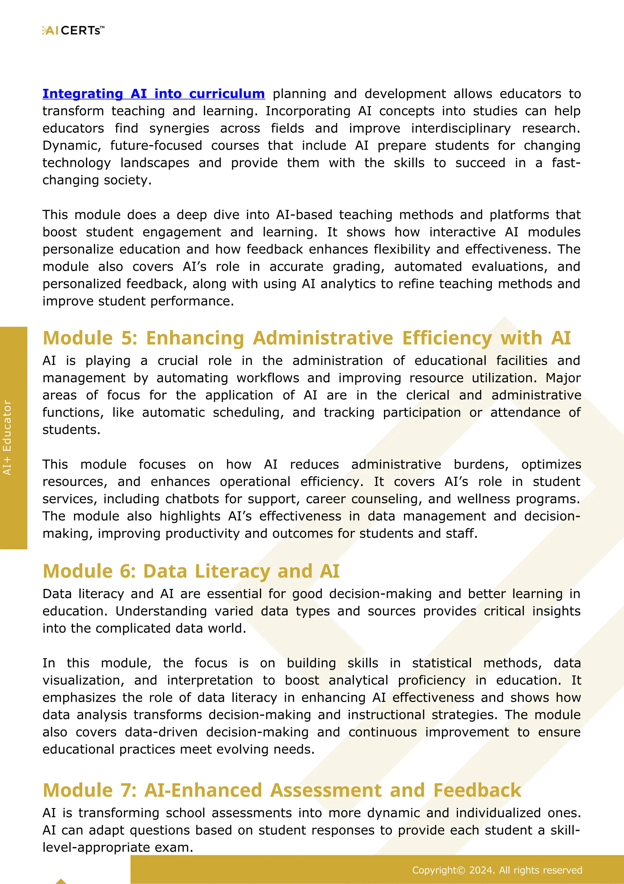 Integrating AI into curriculum planning and development allows educators to
transform teaching and learning. Incorporating AI concepts into studies can help
educators find synergies across fields and improve interdisciplinary research.
Dynamic, future-focused courses that include AI prepare students for changing
technology landscapes and provide them with the skills to succeed in a fast-
changing society.
This module does a deep dive into AI-based teaching methods and platforms that
boost student engagement and learning. It shows how interactive AI modules
personalize education and how feedback enhances flexibility and effectiveness. The
module also covers AI’s role in accurate grading, automated evaluations, and
personalized feedback, along with using AI analytics to refine teaching methods and
improve student performance.
Module 5: Enhancing Administrative Efficiency with AI
AI is playing a crucial role in the administration of educational facilities and
management by automating workflows and improving resource utilization. Major
areas of focus for the application of AI are in the clerical and administrative
functions, like automatic scheduling, and tracking participation or attendance of
students.
This module focuses on how AI reduces administrative burdens, optimizes
resources, and enhances operational efficiency. It covers AI’s role in student
services, including chatbots for support, career counseling, and wellness programs.
The module also highlights AI’s effectiveness in data management and decision-
making, improving productivity and outcomes for students and staff.
Module 6: Data Literacy and AI
Data literacy and AI are essential for good decision-making and better learning in
education. Understanding varied data types and sources provides critical insights
into the complicated data world.
In this module, the focus is on building skills in statistical methods, data
visualization, and interpretation to boost analytical proficiency in education. It
emphasizes the role of data literacy in enhancing AI effectiveness and shows how
data analysis transforms decision-making and instructional strategies. The module
also covers data-driven decision-making and continuous improvement to ensure
educational practices meet evolving needs.
Module 7: AI-Enhanced Assessment and Feedback
AI is transforming school assessments into more dynamic and individualized ones.
AI can adapt questions based on student responses to provide each student a skill-
level-appropriate exam.
Copyright© 2024. All rights reserved
AI+
Educator
 