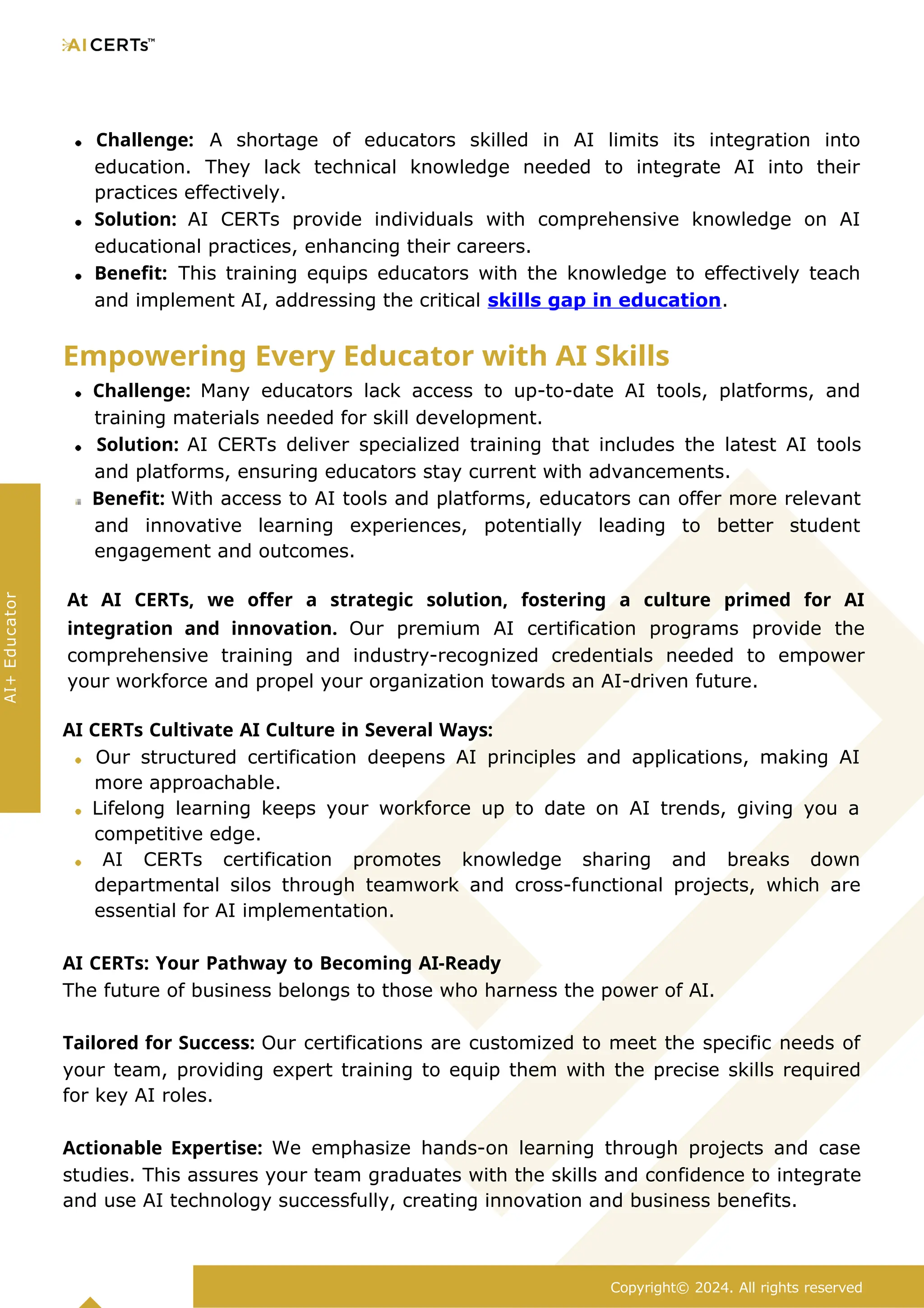 Challenge: A shortage of educators skilled in AI limits its integration into
education. They lack technical knowledge needed to integrate AI into their
practices effectively.
Solution: AI CERTs provide individuals with comprehensive knowledge on AI
educational practices, enhancing their careers.
Benefit: This training equips educators with the knowledge to effectively teach
and implement AI, addressing the critical skills gap in education.
Empowering Every Educator with AI Skills
Challenge: Many educators lack access to up-to-date AI tools, platforms, and
training materials needed for skill development.
Solution: AI CERTs deliver specialized training that includes the latest AI tools
and platforms, ensuring educators stay current with advancements.
Benefit: With access to AI tools and platforms, educators can offer more relevant
and innovative learning experiences, potentially leading to better student
engagement and outcomes.
At AI CERTs, we offer a strategic solution, fostering a culture primed for AI
integration and innovation. Our premium AI certification programs provide the
comprehensive training and industry-recognized credentials needed to empower
your workforce and propel your organization towards an AI-driven future.
AI CERTs Cultivate AI Culture in Several Ways:
Our structured certification deepens AI principles and applications, making AI
more approachable.
Lifelong learning keeps your workforce up to date on AI trends, giving you a
competitive edge.
AI CERTs certification promotes knowledge sharing and breaks down
departmental silos through teamwork and cross-functional projects, which are
essential for AI implementation.
AI CERTs: Your Pathway to Becoming AI-Ready
The future of business belongs to those who harness the power of AI.
Tailored for Success: Our certifications are customized to meet the specific needs of
your team, providing expert training to equip them with the precise skills required
for key AI roles.
Actionable Expertise: We emphasize hands-on learning through projects and case
studies. This assures your team graduates with the skills and confidence to integrate
and use AI technology successfully, creating innovation and business benefits.
Copyright© 2024. All rights reserved
AI+
Educator
 