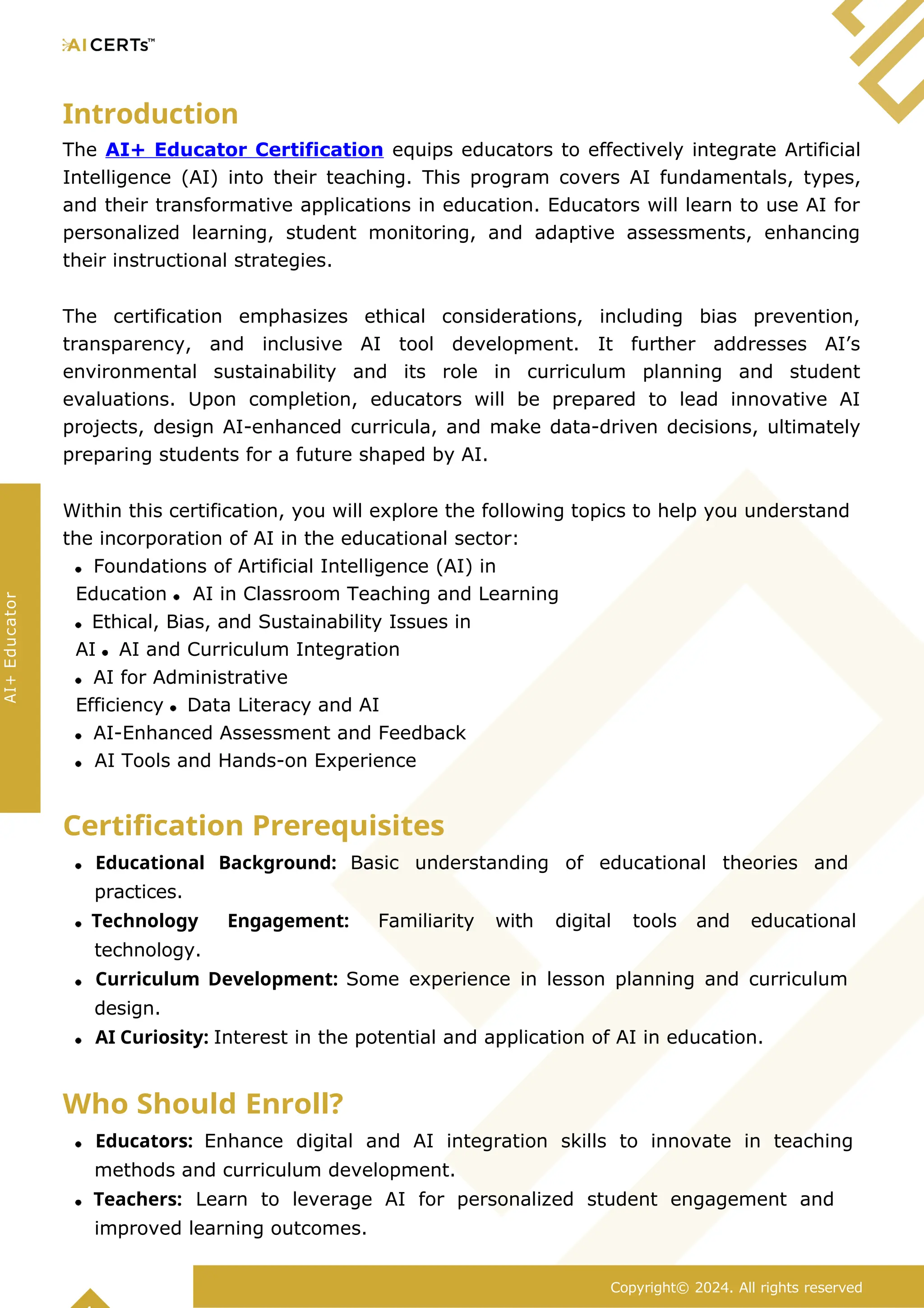 Introduction
The AI+ Educator Certification equips educators to effectively integrate Artificial
Intelligence (AI) into their teaching. This program covers AI fundamentals, types,
and their transformative applications in education. Educators will learn to use AI for
personalized learning, student monitoring, and adaptive assessments, enhancing
their instructional strategies.
The certification emphasizes ethical considerations, including bias prevention,
transparency, and inclusive AI tool development. It further addresses AI’s
environmental sustainability and its role in curriculum planning and student
evaluations. Upon completion, educators will be prepared to lead innovative AI
projects, design AI-enhanced curricula, and make data-driven decisions, ultimately
preparing students for a future shaped by AI.
Within this certification, you will explore the following topics to help you understand
the incorporation of AI in the educational sector:
Foundations of Artificial Intelligence (AI) in
Education AI in Classroom Teaching and Learning
Ethical, Bias, and Sustainability Issues in
AI AI and Curriculum Integration
AI for Administrative
Efficiency Data Literacy and AI
AI-Enhanced Assessment and Feedback
AI Tools and Hands-on Experience
Certification Prerequisites
Educational Background: Basic understanding of educational theories and
practices.
Technology Engagement: Familiarity with digital tools and educational
technology.
Curriculum Development: Some experience in lesson planning and curriculum
design.
AI Curiosity: Interest in the potential and application of AI in education.
Who Should Enroll?
Educators: Enhance digital and AI integration skills to innovate in teaching
methods and curriculum development.
Teachers: Learn to leverage AI for personalized student engagement and
improved learning outcomes.
Copyright© 2024. All rights reserved
AI+
Educator
 