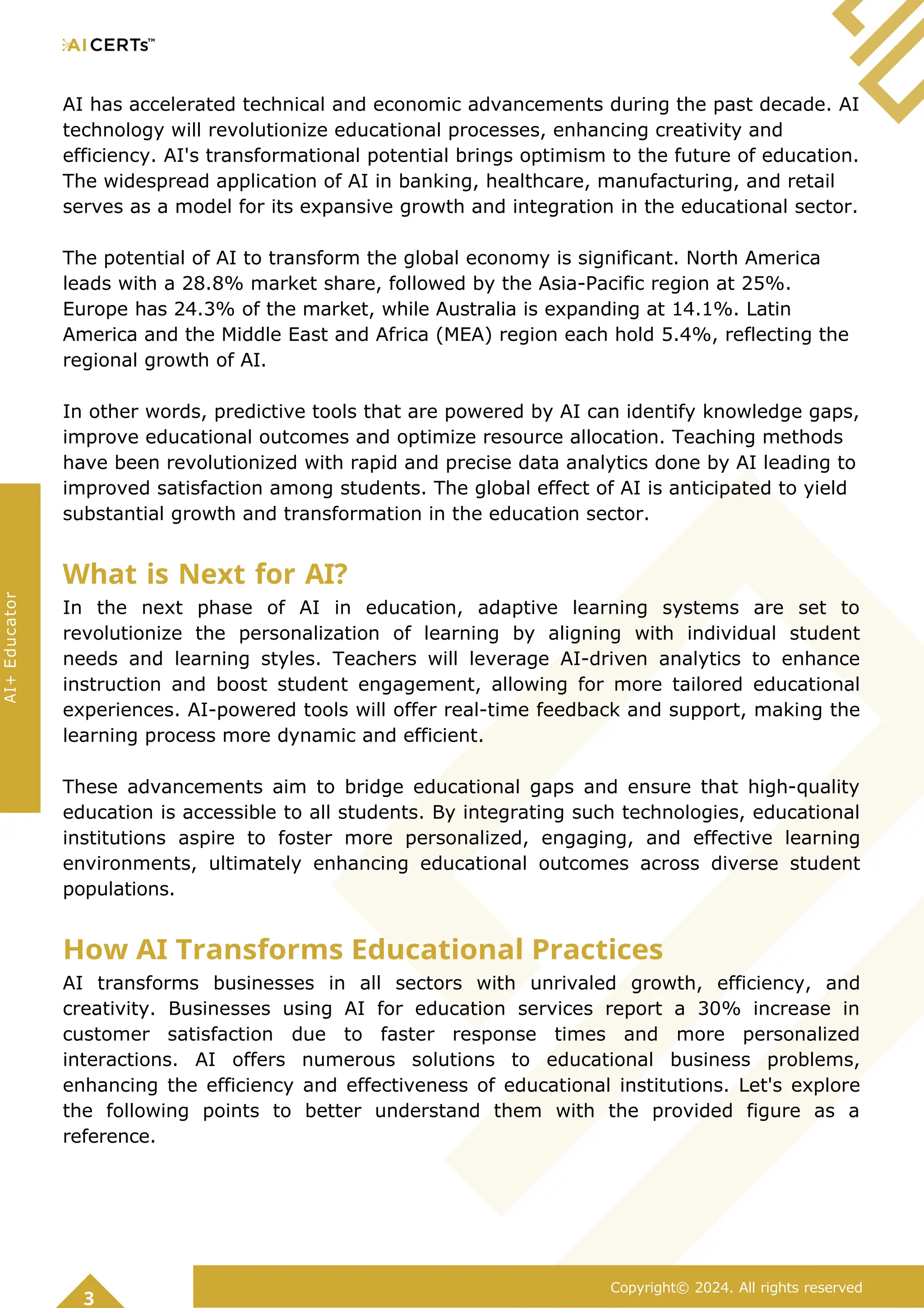 AI has accelerated technical and economic advancements during the past decade. AI
technology will revolutionize educational processes, enhancing creativity and
efficiency. AI's transformational potential brings optimism to the future of education.
The widespread application of AI in banking, healthcare, manufacturing, and retail
serves as a model for its expansive growth and integration in the educational sector.
The potential of AI to transform the global economy is significant. North America
leads with a 28.8% market share, followed by the Asia-Pacific region at 25%.
Europe has 24.3% of the market, while Australia is expanding at 14.1%. Latin
America and the Middle East and Africa (MEA) region each hold 5.4%, reflecting the
regional growth of AI.
In other words, predictive tools that are powered by AI can identify knowledge gaps,
improve educational outcomes and optimize resource allocation. Teaching methods
have been revolutionized with rapid and precise data analytics done by AI leading to
improved satisfaction among students. The global effect of AI is anticipated to yield
substantial growth and transformation in the education sector.
What is Next for AI?
In the next phase of AI in education, adaptive learning systems are set to
revolutionize the personalization of learning by aligning with individual student
needs and learning styles. Teachers will leverage AI-driven analytics to enhance
instruction and boost student engagement, allowing for more tailored educational
experiences. AI-powered tools will offer real-time feedback and support, making the
learning process more dynamic and efficient.
These advancements aim to bridge educational gaps and ensure that high-quality
education is accessible to all students. By integrating such technologies, educational
institutions aspire to foster more personalized, engaging, and effective learning
environments, ultimately enhancing educational outcomes across diverse student
populations.
How AI Transforms Educational Practices
AI transforms businesses in all sectors with unrivaled growth, efficiency, and
creativity. Businesses using AI for education services report a 30% increase in
customer satisfaction due to faster response times and more personalized
interactions. AI offers numerous solutions to educational business problems,
enhancing the efficiency and effectiveness of educational institutions. Let's explore
the following points to better understand them with the provided figure as a
reference.
3
Copyright© 2024. All rights reserved
AI+
Educator
 