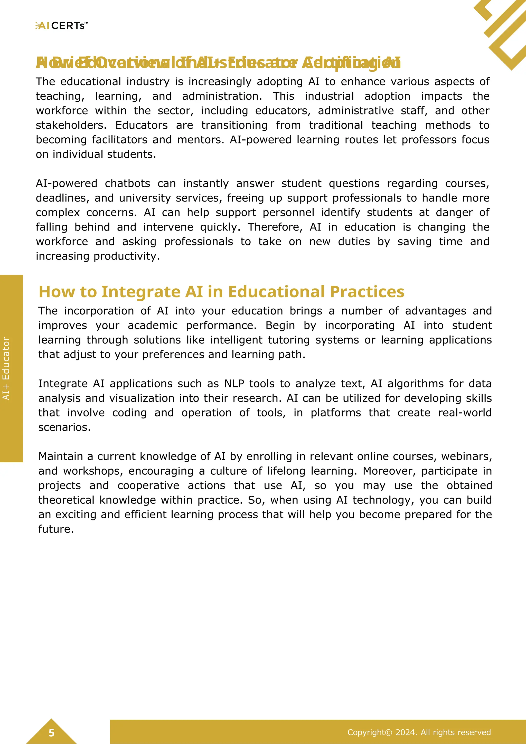 A Brief Overview of AI+ Educator Certification
How Educational Industries are Adopting AI
The educational industry is increasingly adopting AI to enhance various aspects of
teaching, learning, and administration. This industrial adoption impacts the
workforce within the sector, including educators, administrative staff, and other
stakeholders. Educators are transitioning from traditional teaching methods to
becoming facilitators and mentors. AI-powered learning routes let professors focus
on individual students.
AI-powered chatbots can instantly answer student questions regarding courses,
deadlines, and university services, freeing up support professionals to handle more
complex concerns. AI can help support personnel identify students at danger of
falling behind and intervene quickly. Therefore, AI in education is changing the
workforce and asking professionals to take on new duties by saving time and
increasing productivity.
How to Integrate AI in Educational Practices
The incorporation of AI into your education brings a number of advantages and
improves your academic performance. Begin by incorporating AI into student
learning through solutions like intelligent tutoring systems or learning applications
that adjust to your preferences and learning path.
Integrate AI applications such as NLP tools to analyze text, AI algorithms for data
analysis and visualization into their research. AI can be utilized for developing skills
that involve coding and operation of tools, in platforms that create real-world
scenarios.
Maintain a current knowledge of AI by enrolling in relevant online courses, webinars,
and workshops, encouraging a culture of lifelong learning. Moreover, participate in
projects and cooperative actions that use AI, so you may use the obtained
theoretical knowledge within practice. So, when using AI technology, you can build
an exciting and efficient learning process that will help you become prepared for the
future.
5 Copyright© 2024. All rights reserved
AI+
Educator
 