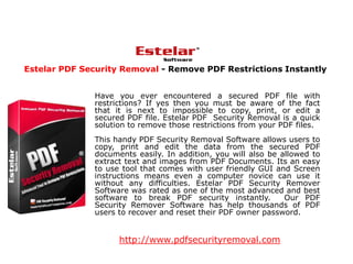 Estelar PDF Security Removal - Remove PDF Restrictions Instantly


              Have you ever encountered a secured PDF file with
              restrictions? If yes then you must be aware of the fact
              that it is next to impossible to copy, print, or edit a
              secured PDF file. Estelar PDF Security Removal is a quick
              solution to remove those restrictions from your PDF files.
              This handy PDF Security Removal Software allows users to
              copy, print and edit the data from the secured PDF
              documents easily. In addition, you will also be allowed to
              extract text and images from PDF Documents. Its an easy
              to use tool that comes with user friendly GUI and Screen
              instructions means even a computer novice can use it
              without any difficulties. Estelar PDF Security Remover
              Software was rated as one of the most advanced and best
              software to break PDF security instantly.        Our PDF
              Security Remover Software has help thousands of PDF
              users to recover and reset their PDF owner password.


                    http://www.pdfsecurityremoval.com
 
