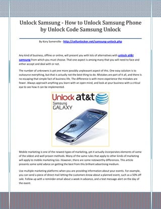 Unlock Samsung - How to Unlock Samsung Phone
          by Unlock Code Samsung Unlock
_________________________________________________________
                  By Kory Somerville - http://cellunlocker.net/samsung-unlock.php



Any kind of business, offline or online, will present you with lots of alternatives with unlock at&t
samsung from which you must choose. That one aspect is among many that you will need to face and
either accept and deal with or not.

The number of unknowns is yet one more possibly unpleasant aspect of this. One easy solution is to
outsource everything, but that is actually not the best thing to do. Mistakes are part of it all, and there is
no escaping that simple fact of business life. The difference is with more experience the mistakes are
fewer. Always approach anything you learn with an open mind, and look at your business with a critical
eye to see how it can be implemented.




Mobile marketing is one of the newest types of marketing, yet it actually incorporates elements of some
of the oldest and well proven methods. Many of the same rules that apply to other kinds of marketing
will apply to mobile marketing too. However, there are some noteworthy differences. This article
presents some solid advice on getting the best from this brilliant advertising medium.

Use multiple marketing platforms when you are providing information about your events. For example,
you can send a piece of direct mail letting the customers know about a planned event, such as a 50% off
sale. Follow up with a reminder email about a week in advance, and a text message alert on the day of
the event.
 