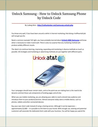 Unlock Samsung - How to Unlock Samsung Phone
                    by Unlock Code
_________________________________________________________
                  By Ludwig Alois - http://cellunlocker.net/samsung-unlock.php



You know very well, if you have been around a while in internet marketing, that doing a halfhearted job
will not get you far.

Need a common example? All right, you have probably learned about Unlock At&t Samsung and know
what is necessary to make it work well. There is also no surprise that any marketing method will
produce widely different results.

The ideal is to continue learning, improving, expanding and marketing in diverse methods as much as
possible. All strategies and marketing or advertising methods are put together with different parts.




Your campaigns should never remain static, and so the point we are making here is the need to be
dynamic and test those sub-components of landing pages and all else.

When you use mobile marketing, you are allowing your adds to reach a brand new audience and
introduce them to your products/services. Almost everyone today owns a mobile device, such as
phones, tablets and other connected devices.

Buy your own short code instead of using a sharing service. Although it can be expensive --
approximately $2,000 -- it is possible to link them to your brand. With enough use, existing and potential
customers will associate the dedicated short code with your business. You will be happy you spend the
 