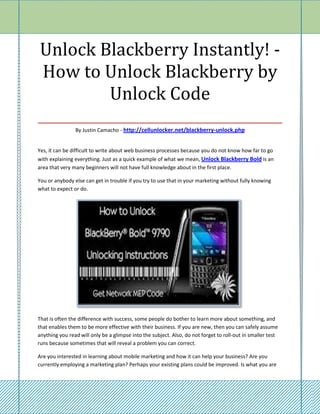 Unlock Blackberry Instantly! -
 How to Unlock Blackberry by
          Unlock Code
___________________________________
                By Justin Camacho - http://cellunlocker.net/blackberry-unlock.php


Yes, it can be difficult to write about web business processes because you do not know how far to go
with explaining everything. Just as a quick example of what we mean, Unlock Blackberry Bold is an
area that very many beginners will not have full knowledge about in the first place.

You or anybody else can get in trouble if you try to use that in your marketing without fully knowing
what to expect or do.




That is often the difference with success, some people do bother to learn more about something, and
that enables them to be more effective with their business. If you are new, then you can safely assume
anything you read will only be a glimpse into the subject. Also, do not forget to roll-out in smaller test
runs because sometimes that will reveal a problem you can correct.

Are you interested in learning about mobile marketing and how it can help your business? Are you
currently employing a marketing plan? Perhaps your existing plans could be improved. Is what you are
 