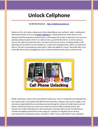 Unlock Cellphone
_____________________________________________________________________________________

                         By Michale Beneton - http://cellphoneunlock.net



Business on the net involves making many choices depending on your particular model, marketing and
advertising methods such as using unlock cellphone or related approaches. Those who are more
experienced will have passed many trials by fire in that regard.The number of unknowns is yet one more
possibly unpleasant aspect of this. For a while, at least, you will feel like there is no end to what you
have to learn with this model of business. One other critical area is the fear of making mistakes in the
beginning, and we will tell you that mistakes are a natural part of doing business. When you really think
about it, this part is just paying your dues which is really inescapable for anyone. We usually offer a very
small collection of ideas and suggestions that are based on what has been known to perform well.




Mobile marketing is a phrase that can be defined several ways. How it is interpreted and integrated into
your business plan can be significantly different from how other companies may choose to apply it. The
commonly accepted definition is promoting a business through the medium of mobile devices and cell
phones. This article will give you some tips to make that kind of mobile marketing work for your
business.Your mobile marketing call to action should be extremely simple and user-friendly. Keep in
mind that completing involved forms when using a PC or laptop is no big deal, but can be time-
consuming and frustrating when using a smartphone. Make it easy to add oneself to your mailing list.
 