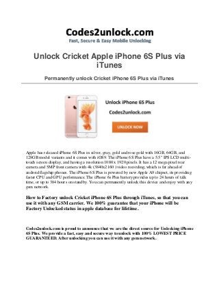 Unlock Cricket Apple iPhone 6S Plus via
iTunes
Permanently unlock Cricket iPhone 6S Plus via iTunes
Apple has released iPhone 6S Plus in silver, gray, gold and rose gold with 16GB, 64GB, and
128GB model variants and it comes with iOS9. The iPhone 6S Plus have a 5.5" IPS LCD multi-
touch screen display, and having a resolution 1080 x 1920 pixels. It has a 12 mega pixel rear
camera and 5MP front camera with 4k (3840x2160 ) video recording, which is far ahead of
android flagship phones. The iPhone 6S Plus is powered by new Apple A9 chipset, its providing
faster CPU and GPU performance. The iPhone 6s Plus battery provides up to 24 hours of talk
time, or up to 384 hours on standby. You can permanently unlock this device and enjoy with any
gsm network.
How to Factory unlock Cricket iPhone 6S Plus through iTunes, so that you can
use it with any GSM carrier. We 100% guarantee that your iPhone will be
Factory Unlocked status in apple database for lifetime.
Codes2unlock.com is proud to announce that we are the direct source for Unlocking iPhone
6S Plus. We provide a fast, easy and secure way to unlock with 100% LOWEST PRICE
GUARANTEED. After unlocking you can use it with any gsm network.
 
